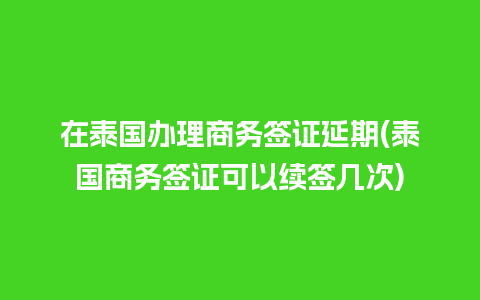 在泰国办理商务签证延期(泰国商务签证可以续签几次)