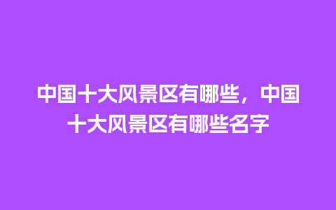 中国十大风景区有哪些，中国十大风景区有哪些名字