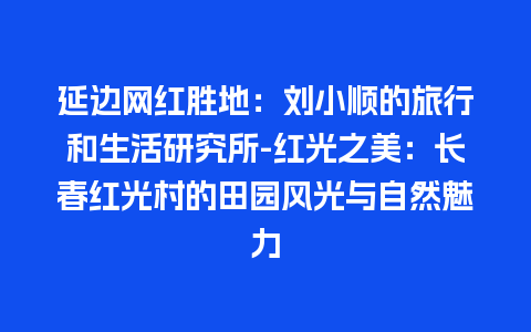 延边网红胜地：刘小顺的旅行和生活研究所-红光之美：长春红光村的田园风光与自然魅力