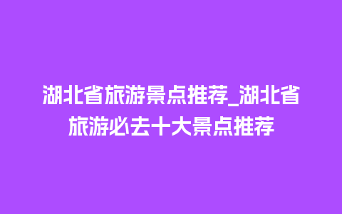 湖北省旅游景点推荐_湖北省旅游必去十大景点推荐