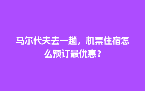 马尔代夫去一趟，机票住宿怎么预订最优惠？