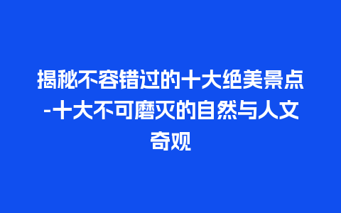 揭秘不容错过的十大绝美景点-十大不可磨灭的自然与人文奇观