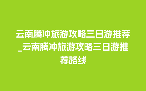 云南腾冲旅游攻略三日游推荐_云南腾冲旅游攻略三日游推荐路线