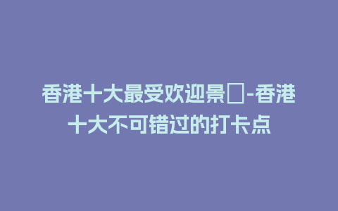 香港十大最受欢迎景點-香港十大不可错过的打卡点