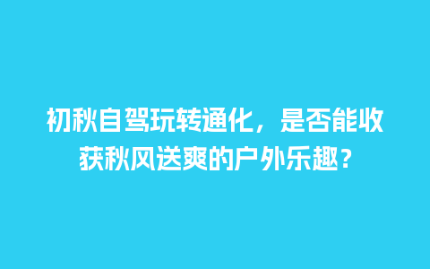 初秋自驾玩转通化，是否能收获秋风送爽的户外乐趣？