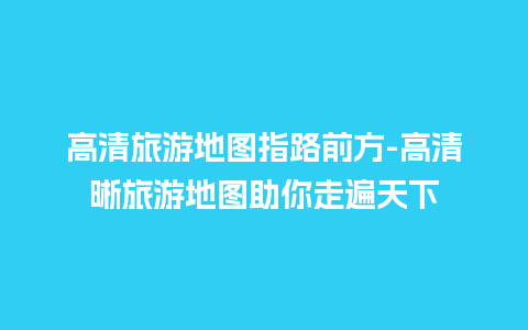 高清旅游地图指路前方-高清晰旅游地图助你走遍天下