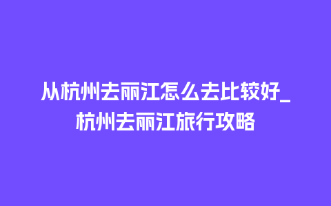 从杭州去丽江怎么去比较好_杭州去丽江旅行攻略