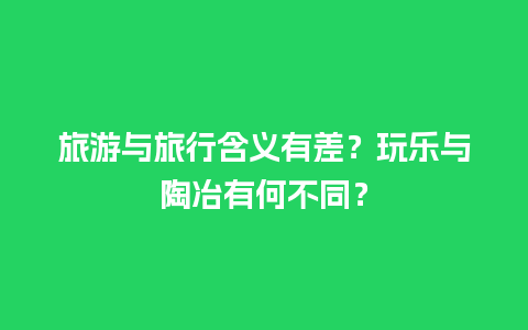 旅游与旅行含义有差？玩乐与陶冶有何不同？