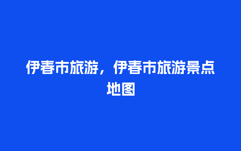 伊春市旅游，伊春市旅游景点地图