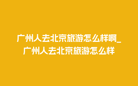 广州人去北京旅游怎么样啊_广州人去北京旅游怎么样