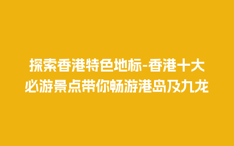 探索香港特色地标-香港十大必游景点带你畅游港岛及九龙