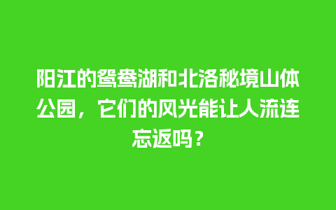 阳江的鸳鸯湖和北洛秘境山体公园，它们的风光能让人流连忘返吗？