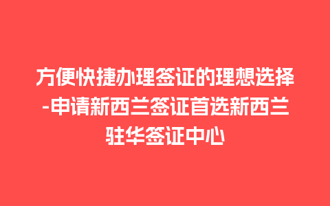 方便快捷办理签证的理想选择-申请新西兰签证首选新西兰驻华签证中心