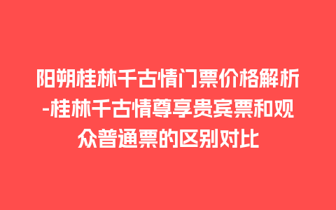 阳朔桂林千古情门票价格解析-桂林千古情尊享贵宾票和观众普通票的区别对比