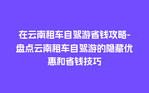 在云南租车自驾游省钱攻略-盘点云南租车自驾游的隐藏优惠和省钱技巧