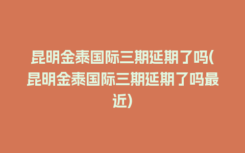 昆明金泰国际三期延期了吗(昆明金泰国际三期延期了吗最近)