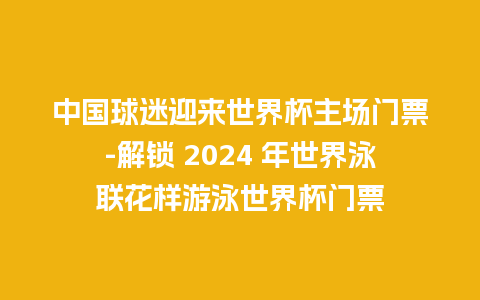 中国球迷迎来世界杯主场门票-解锁 2024 年世界泳联花样游泳世界杯门票