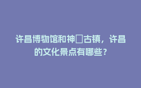 许昌博物馆和神垕古镇，许昌的文化景点有哪些？