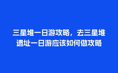 三星堆一日游攻略，去三星堆遗址一日游应该如何做攻略