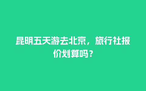 昆明五天游去北京，旅行社报价划算吗？