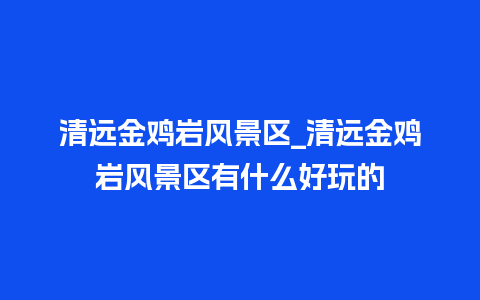 清远金鸡岩风景区_清远金鸡岩风景区有什么好玩的