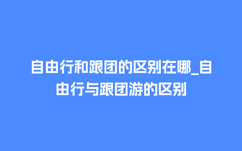 自由行和跟团的区别在哪_自由行与跟团游的区别