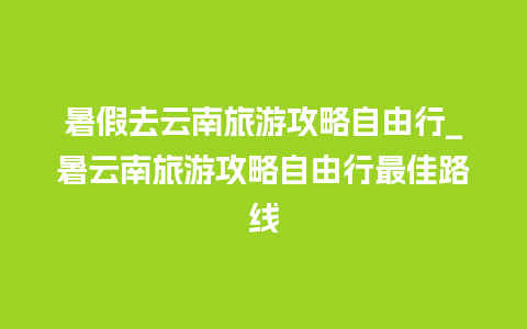 暑假去云南旅游攻略自由行_暑云南旅游攻略自由行最佳路线