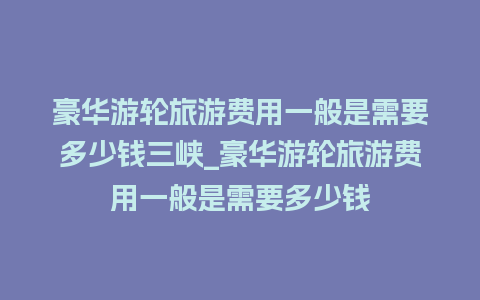 豪华游轮旅游费用一般是需要多少钱三峡_豪华游轮旅游费用一般是需要多少钱