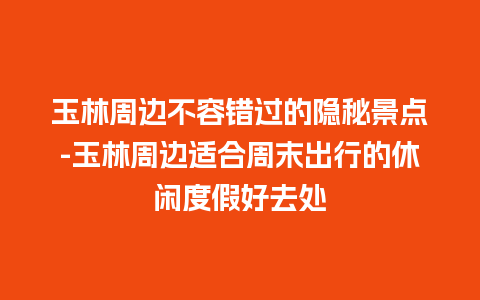 玉林周边不容错过的隐秘景点-玉林周边适合周末出行的休闲度假好去处