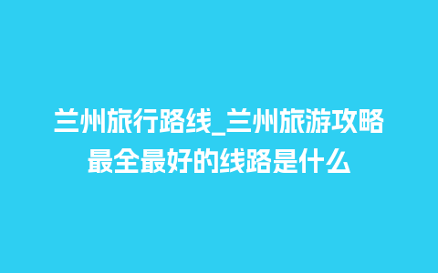 兰州旅行路线_兰州旅游攻略最全最好的线路是什么