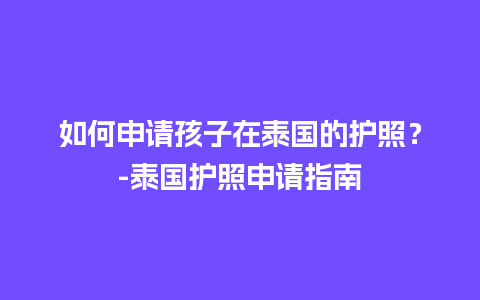 如何申请孩子在泰国的护照？-泰国护照申请指南