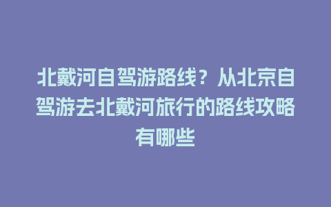 北戴河自驾游路线？从北京自驾游去北戴河旅行的路线攻略有哪些