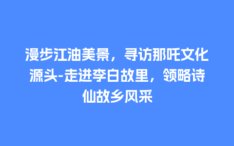 漫步江油美景，寻访那吒文化源头-走进李白故里，领略诗仙故乡风采