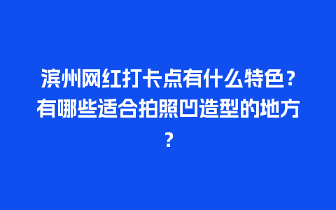 滨州网红打卡点有什么特色？有哪些适合拍照凹造型的地方？