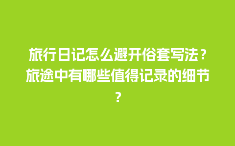 旅行日记怎么避开俗套写法？旅途中有哪些值得记录的细节？