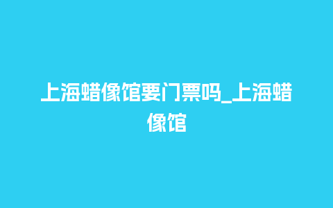 上海蜡像馆要门票吗_上海蜡像馆