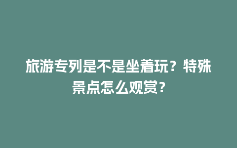 旅游专列是不是坐着玩？特殊景点怎么观赏？