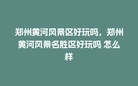 郑州黄河风景区好玩吗，郑州黄河风景名胜区好玩吗 怎么样