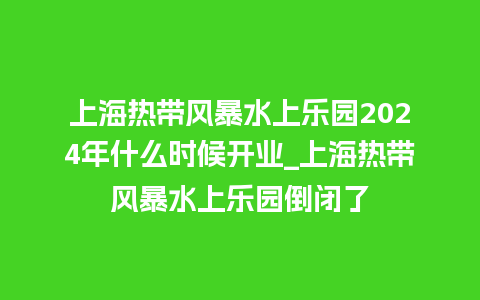 上海热带风暴水上乐园2024年什么时候开业_上海热带风暴水上乐园倒闭了