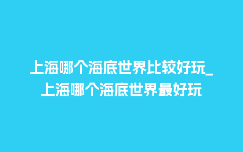 上海哪个海底世界比较好玩_上海哪个海底世界最好玩