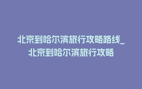 北京到哈尔滨旅行攻略路线_北京到哈尔滨旅行攻略