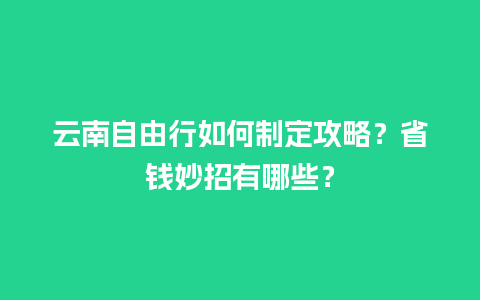 云南自由行如何制定攻略？省钱妙招有哪些？