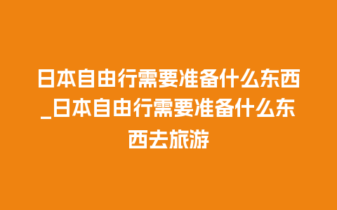 日本自由行需要准备什么东西_日本自由行需要准备什么东西去旅游