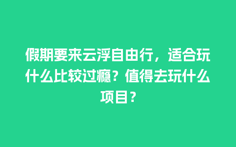 假期要来云浮自由行，适合玩什么比较过瘾？值得去玩什么项目？