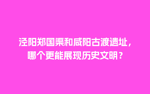 泾阳郑国渠和咸阳古渡遗址，哪个更能展现历史文明？