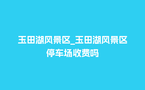 玉田湖风景区_玉田湖风景区停车场收费吗