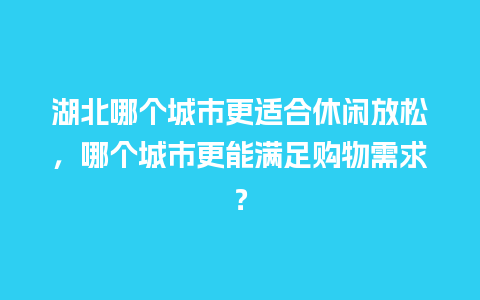 湖北哪个城市更适合休闲放松，哪个城市更能满足购物需求？