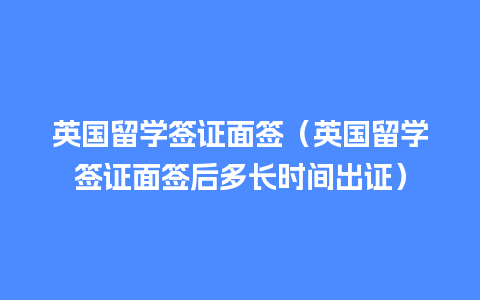 英国留学签证面签（英国留学签证面签后多长时间出证）