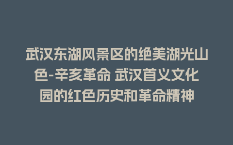 武汉东湖风景区的绝美湖光山色-辛亥革命 武汉首义文化园的红色历史和革命精神