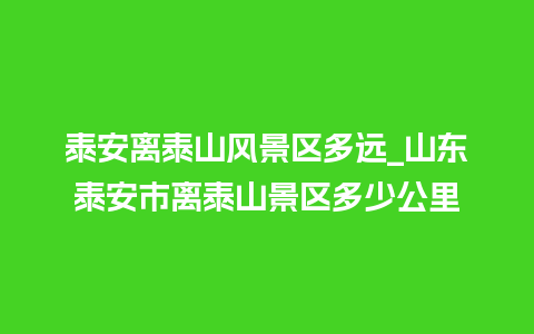 泰安离泰山风景区多远_山东泰安市离泰山景区多少公里